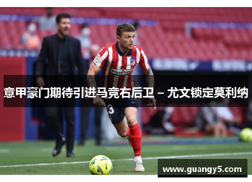 意甲豪门期待引进马竞右后卫 – 尤文锁定莫利纳